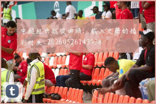 中超经典战役回顾：载入史册的精彩对决_20260526143938