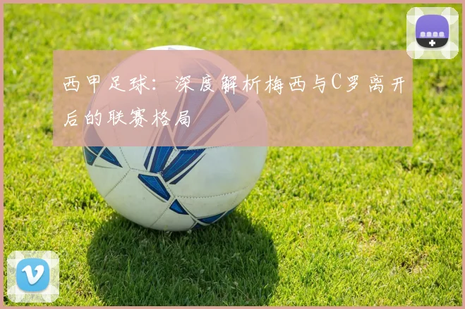 西甲足球:深度解析梅西与C罗离开后的联赛格局