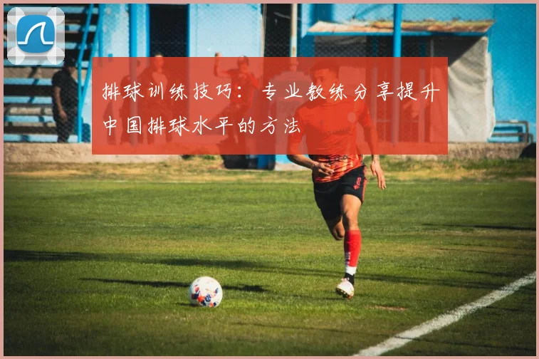 排球训练技巧:专业教练分享提升中国排球水平的方法