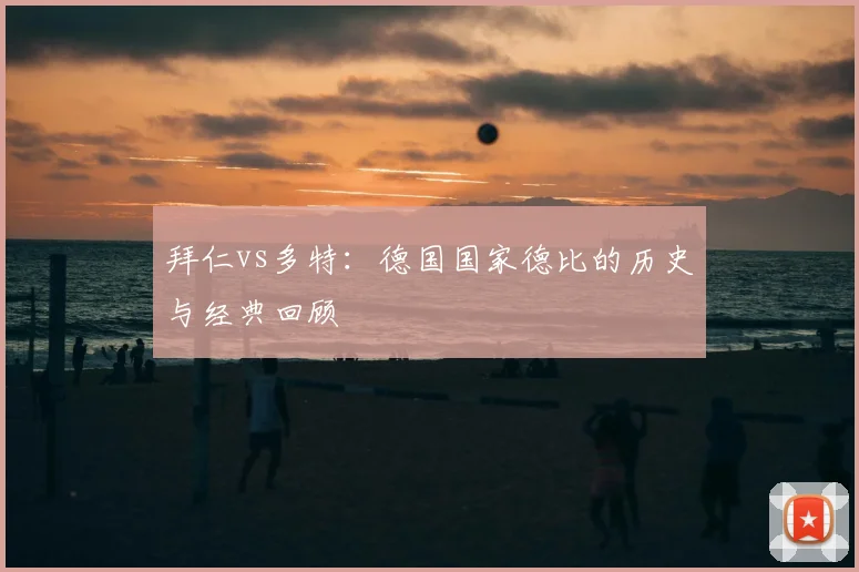 拜仁vs多特：德国国家德比的历史与经典回顾