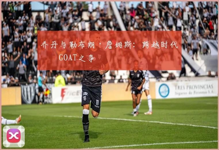 乔丹与勒布朗·詹姆斯:跨越时代的GOAT之争