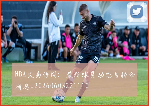 NBA交易传闻：最新球员动态与转会消息_20260603221110