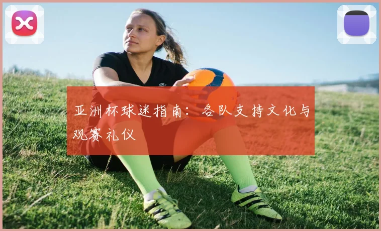 亚洲杯球迷指南:各队支持文化与观赛礼仪
