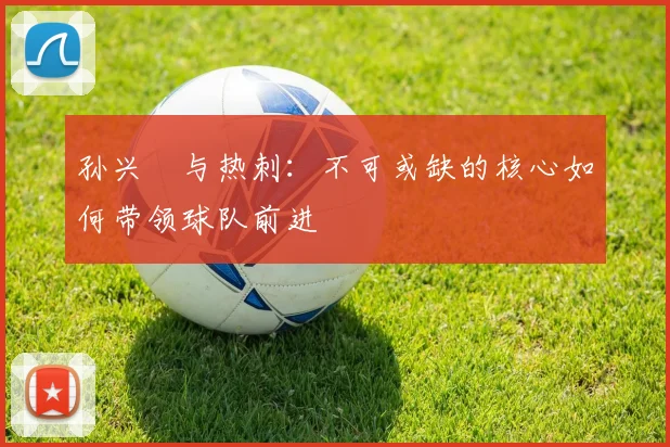 孙兴慜与热刺:不可或缺的核心如何带领球队前进