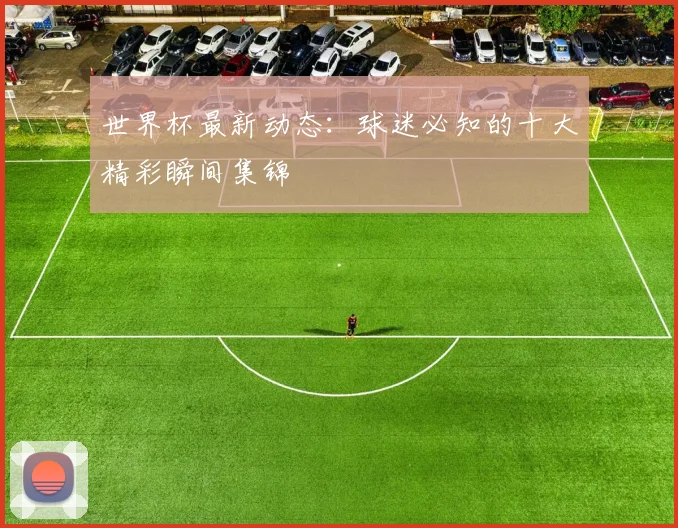 世界杯最新动态:球迷必知的十大精彩瞬间集锦