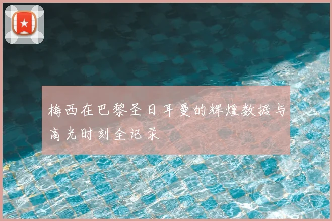梅西在巴黎圣日耳曼的辉煌数据与高光时刻全记录