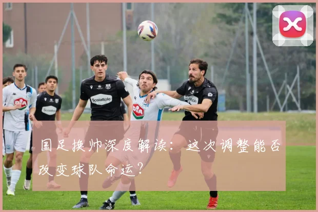 国足换帅深度解读:这次调整能否改变球队命运?