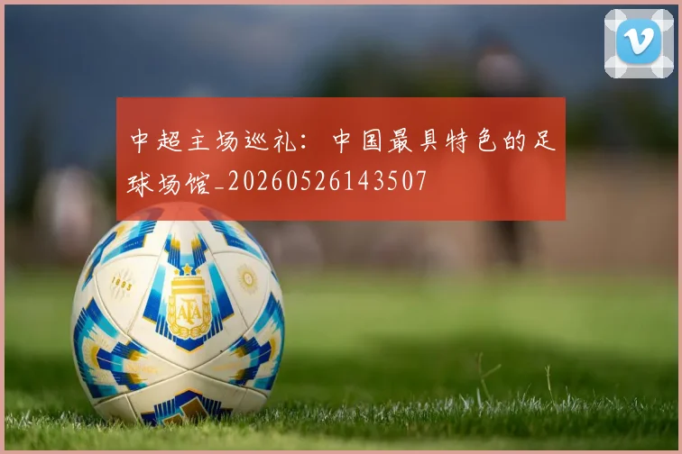 中超主场巡礼：中国最具特色的足球场馆_20260526143507