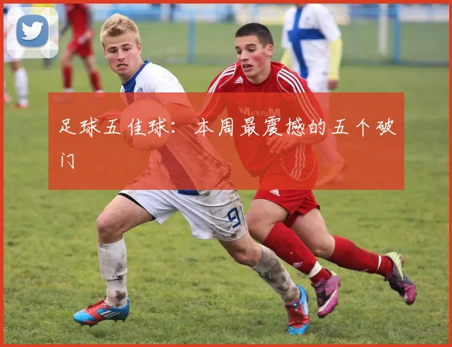 足球五佳球:本周最震撼的五个破门