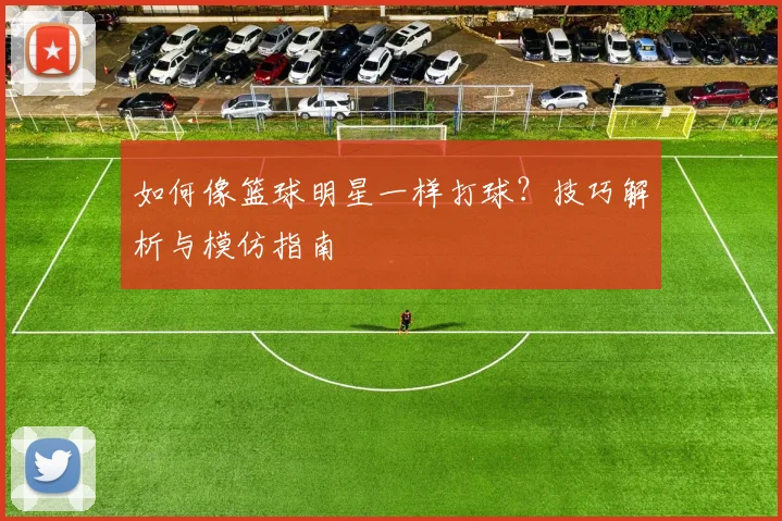 如何像篮球明星一样打球?技巧解析与模仿指南